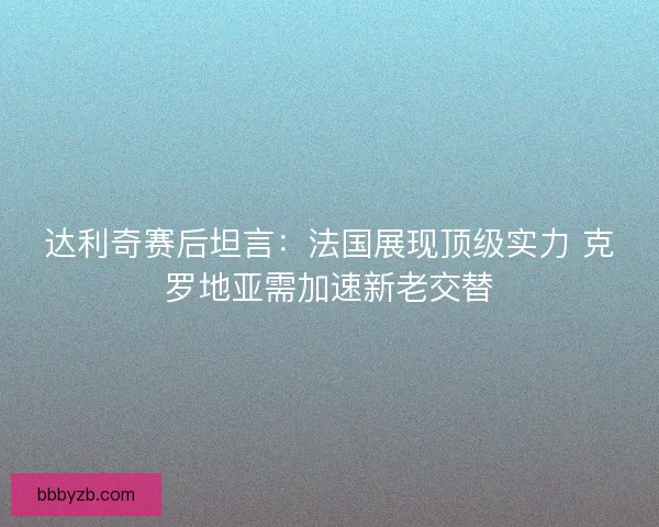 达利奇赛后坦言：法国展现顶级实力 克罗地亚需加速新老交替