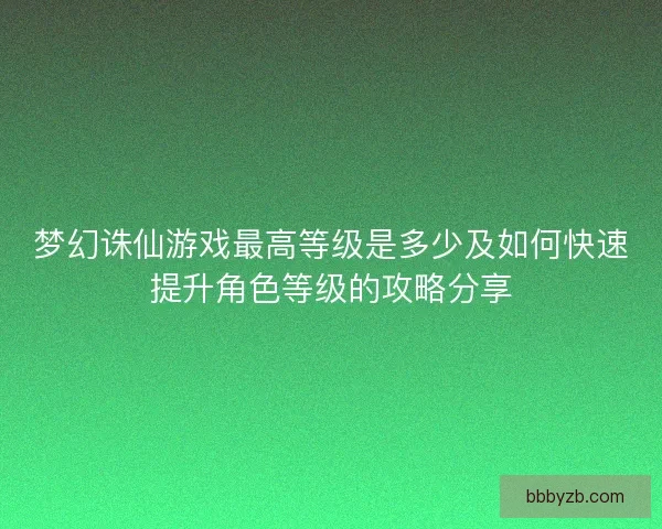 梦幻诛仙游戏最高等级是多少及如何快速提升角色等级的攻略分享