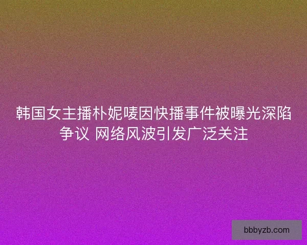 韩国女主播朴妮唛因快播事件被曝光深陷争议 网络风波引发广泛关注