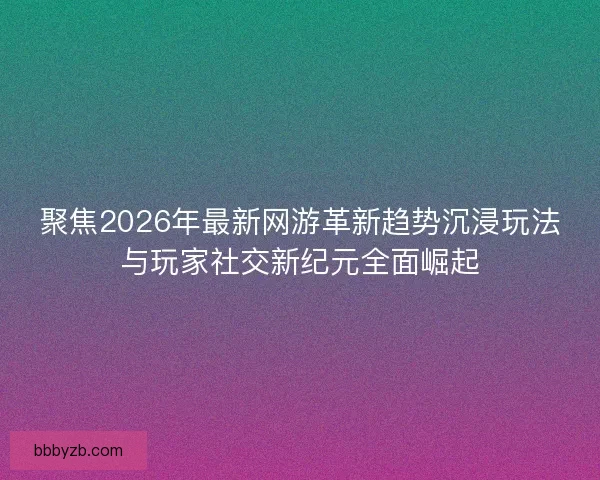 聚焦2026年最新网游革新趋势沉浸玩法与玩家社交新纪元全面崛起