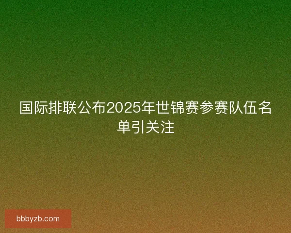 国际排联公布2025年世锦赛参赛队伍名单引关注