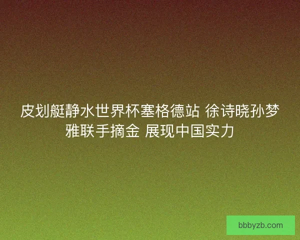 皮划艇静水世界杯塞格德站 徐诗晓孙梦雅联手摘金 展现中国实力
