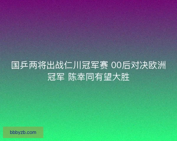 国乒两将出战仁川冠军赛 00后对决欧洲冠军 陈幸同有望大胜