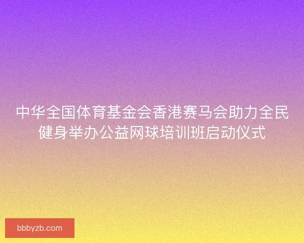 中华全国体育基金会香港赛马会助力全民健身举办公益网球培训班启动仪式 中华全国体育基金会香港赛马会助力全民健身举办公益网球培训班启动仪式