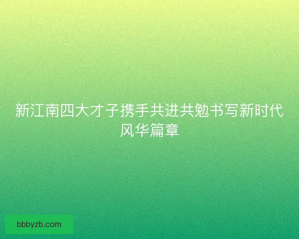 新江南四大才子携手共进共勉书写新时代风华篇章