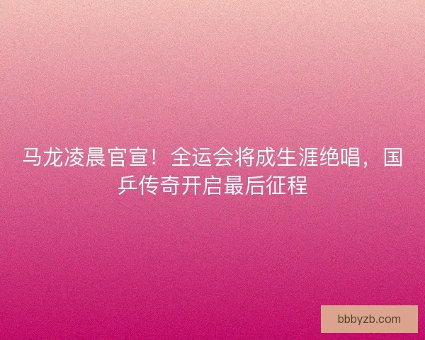 马龙凌晨官宣！全运会将成生涯绝唱，国乒传奇开启最后征程