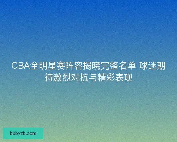 CBA全明星赛阵容揭晓完整名单 球迷期待激烈对抗与精彩表现