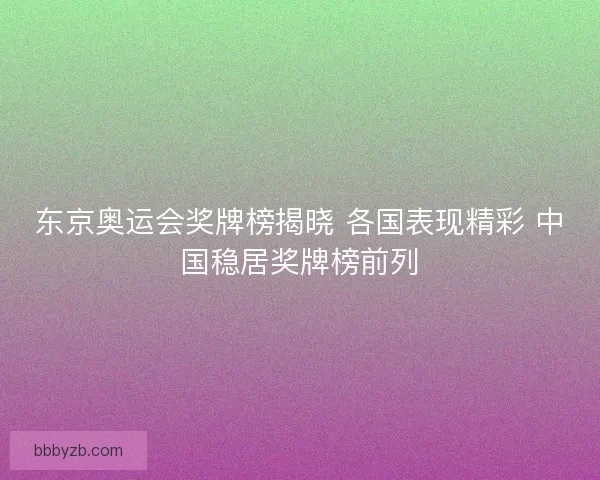 东京奥运会奖牌榜揭晓 各国表现精彩 中国稳居奖牌榜前列