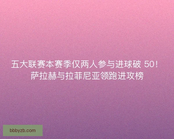 五大联赛本赛季仅两人参与进球破 50！萨拉赫与拉菲尼亚领跑进攻榜
