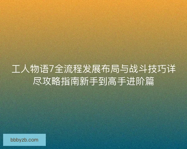 工人物语7全流程发展布局与战斗技巧详尽攻略指南新手到高手进阶篇