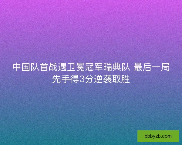 中国队首战遇卫冕冠军瑞典队 最后一局先手得3分逆袭取胜