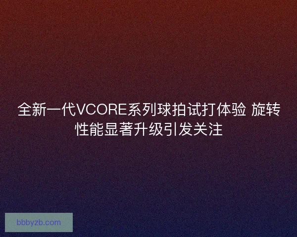 全新一代VCORE系列球拍试打体验 旋转性能显著升级引发关注
