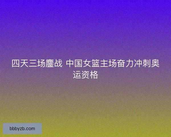 四天三场鏖战 中国女篮主场奋力冲刺奥运资格