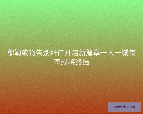 穆勒或将告别拜仁开启新篇章一人一城传奇或将终结