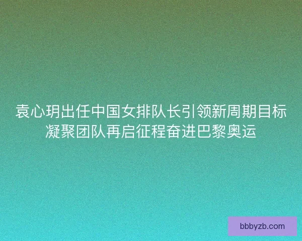 袁心玥出任中国女排队长引领新周期目标凝聚团队再启征程奋进巴黎奥运