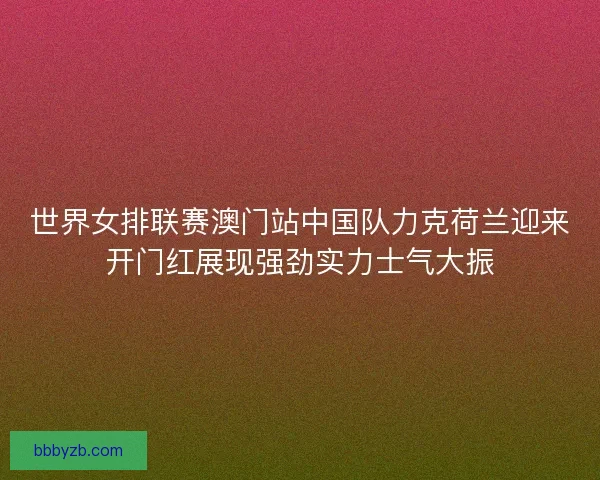 世界女排联赛澳门站中国队力克荷兰迎来开门红展现强劲实力士气大振