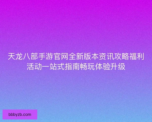 天龙八部手游官网全新版本资讯攻略福利活动一站式指南畅玩体验升级