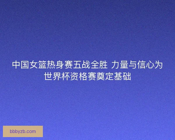 中国女篮热身赛五战全胜 力量与信心为世界杯资格赛奠定基础 中国女篮热身赛五战全胜 力量与信心为世界杯资格赛奠定基础