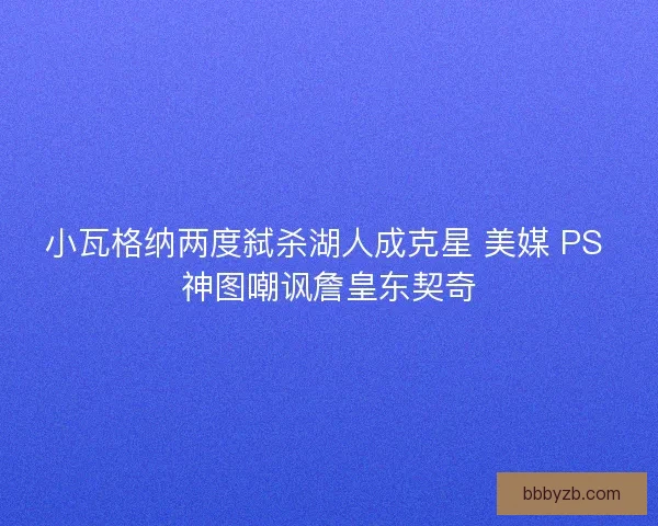 小瓦格纳两度弑杀湖人成克星 美媒 PS 神图嘲讽詹皇东契奇