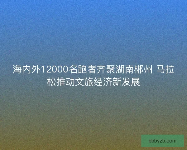 海内外12000名跑者齐聚湖南郴州 马拉松推动文旅经济新发展 海内外12000名跑者齐聚湖南郴州 马拉松推动文旅经济新发展