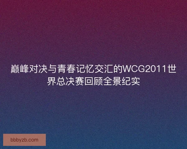 巅峰对决与青春记忆交汇的WCG2011世界总决赛回顾全景纪实