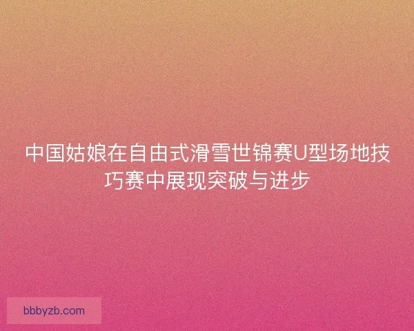 中国姑娘在自由式滑雪世锦赛U型场地技巧赛中展现突破与进步