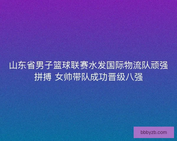 山东省男子篮球联赛水发国际物流队顽强拼搏 女帅带队成功晋级八强