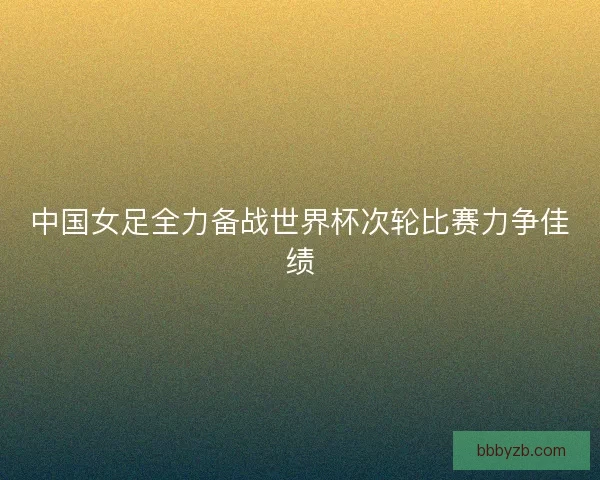 中国女足全力备战世界杯次轮比赛力争佳绩