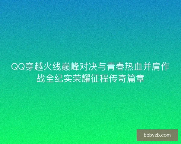 QQ穿越火线巅峰对决与青春热血并肩作战全纪实荣耀征程传奇篇章