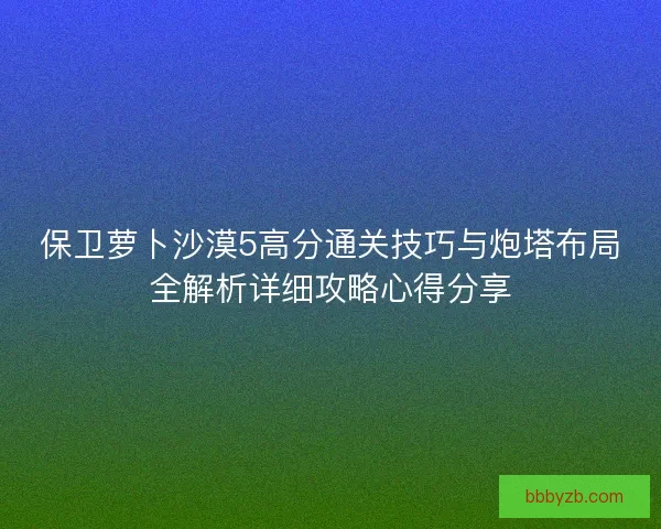 保卫萝卜沙漠5高分通关技巧与炮塔布局全解析详细攻略心得分享 保卫萝卜沙漠5高分通关技巧与炮塔布局全解析详细攻略心得分享