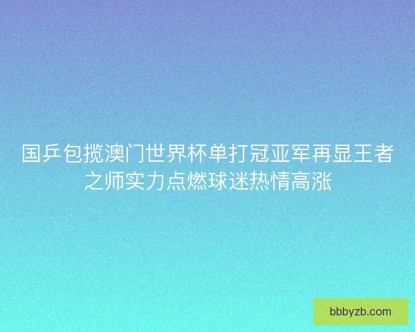 国乒包揽澳门世界杯单打冠亚军再显王者之师实力点燃球迷热情高涨