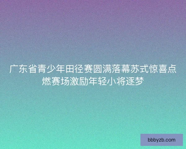 广东省青少年田径赛圆满落幕苏式惊喜点燃赛场激励年轻小将逐梦